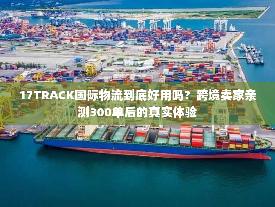 17TRACK国际物流到底好用吗？跨境卖家亲测300单后的真实体验