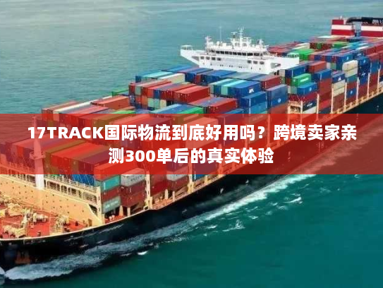 17TRACK国际物流到底好用吗？跨境卖家亲测300单后的真实体验