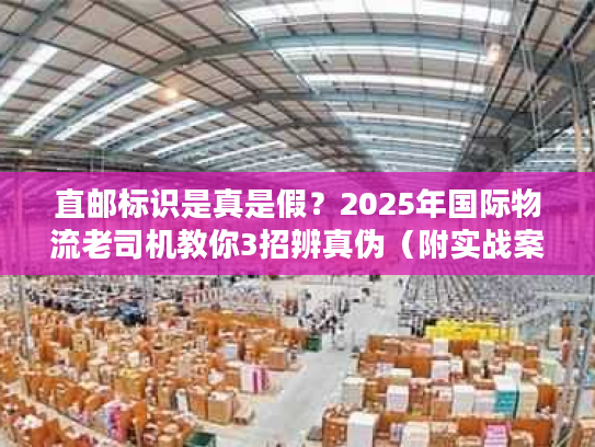 直邮标识是真是假？2025年国际物流老司机教你3招辨真伪（附实战案例）