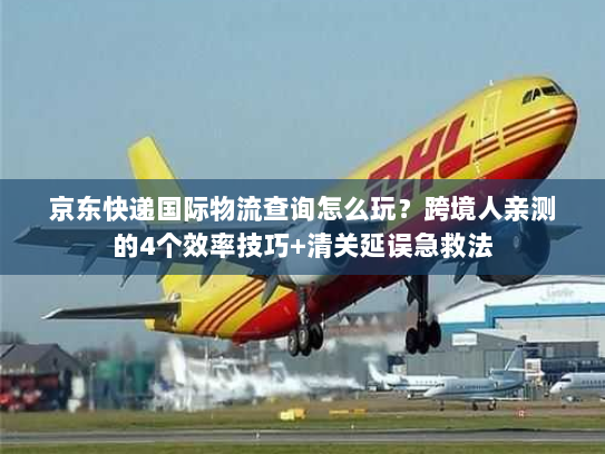 京东快递国际物流查询怎么玩？跨境人亲测的4个效率技巧+清关延误急救法