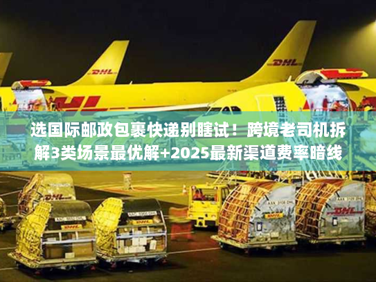 选国际邮政包裹快递别瞎试！跨境老司机拆解3类场景最优解+2025最新渠道费率暗线