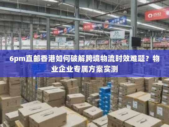 6pm直邮香港如何破解跨境物流时效难题?物业企业专属方案实测 6pm直邮香港如何破解跨境物流时效难题?物业企业专属方案实测