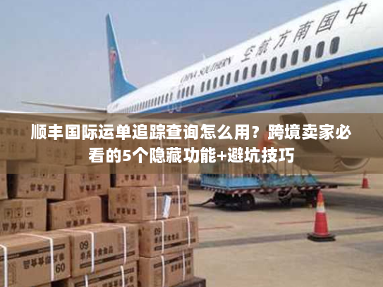 顺丰国际运单追踪查询怎么用？跨境卖家必看的5个隐藏功能+避坑技巧