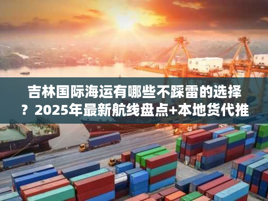 吉林国际海运有哪些不踩雷的选择？2025年最新航线盘点+本地货代推荐