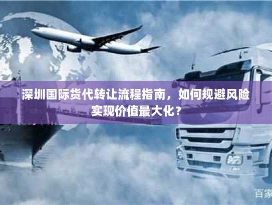 深圳国际货代转让流程指南，如何规避风险实现价值最大化？