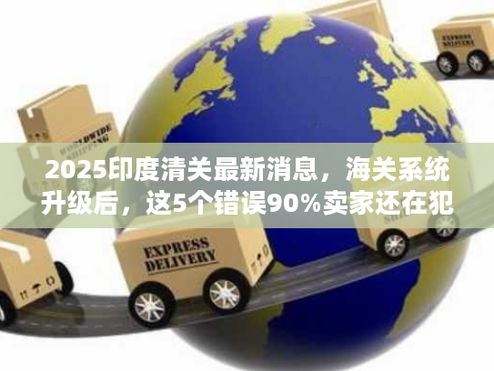 2025印度清关最新消息，海关系统升级后，这5个错误90%卖家还在犯！