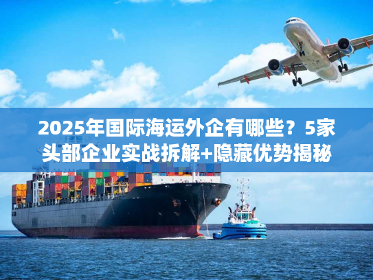 2025年国际海运外企有哪些？5家头部企业实战拆解+隐藏优势揭秘