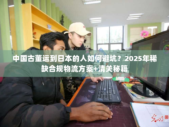 中国古董运到日本的人如何避坑？2025年稀缺合规物流方案+清关秘籍