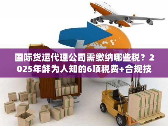 国际货运代理公司需缴纳哪些税？2025年鲜为人知的6项税费+合规技巧