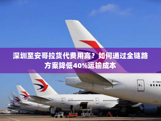 深圳至安哥拉货代费用高?如何通过全链路方案降低40%运输成本 深圳至安哥拉货代费用高?如何通过全链路方案降低40%运输成本