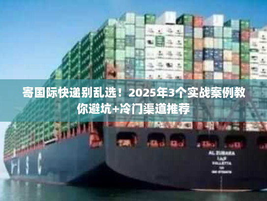 寄国际快递别乱选！2025年3个实战案例教你避坑+冷门渠道推荐