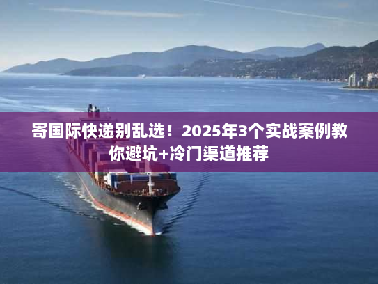 寄国际快递别乱选！2025年3个实战案例教你避坑+冷门渠道推荐