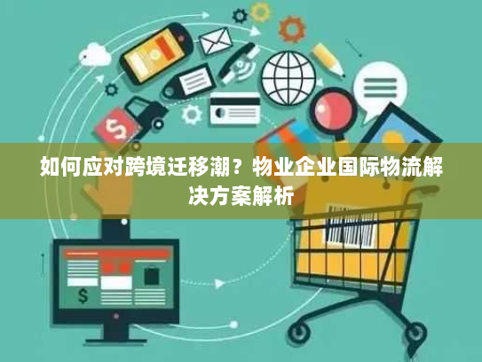 如何应对跨境迁移潮？物业企业国际物流解决方案解析