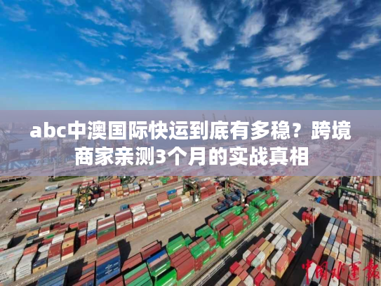 abc中澳国际快运到底有多稳？跨境商家亲测3个月的实战真相