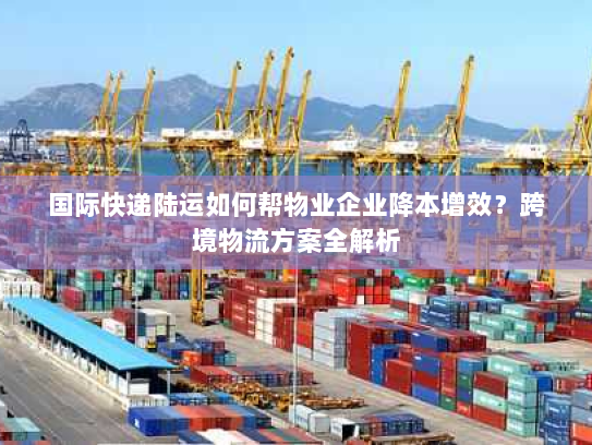 国际快递陆运如何帮物业企业降本增效？跨境物流方案全解析