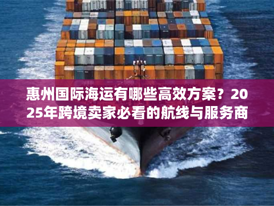 惠州国际海运有哪些高效方案？2025年跨境卖家必看的航线与服务商清单