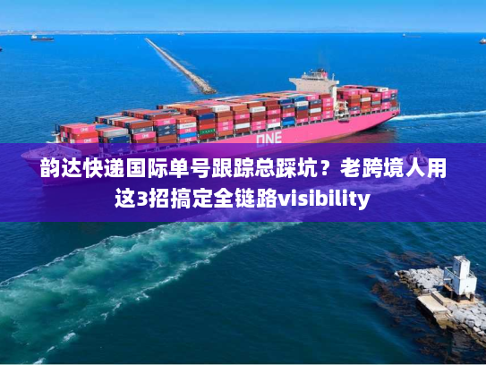 韵达快递国际单号跟踪总踩坑？老跨境人用这3招搞定全链路visibility