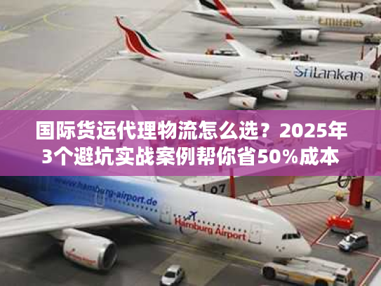 国际货运代理物流怎么选？2025年3个避坑实战案例帮你省50%成本