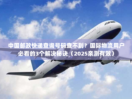 中国邮政快递查询号码查不到？国际物流用户必看的3个解决秘诀（2025亲测有效）