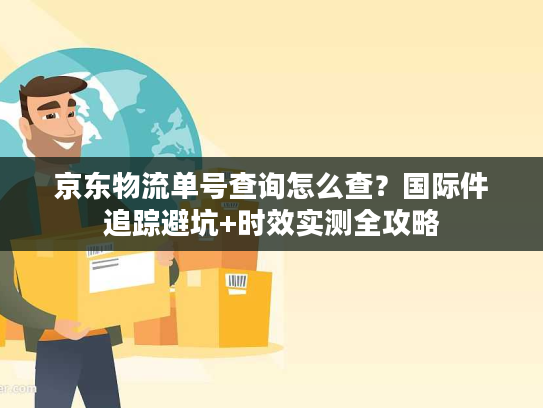 京东物流单号查询怎么查？国际件追踪避坑+时效实测全攻略