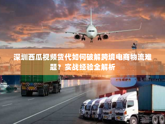 深圳西瓜视频货代如何破解跨境电商物流难题?实战经验全解析 深圳西瓜视频货代如何破解跨境电商物流难题?实战经验全解析