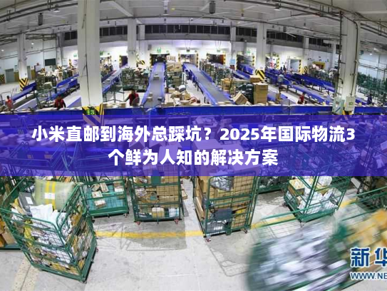 小米直邮到海外总踩坑？2025年国际物流3个鲜为人知的解决方案