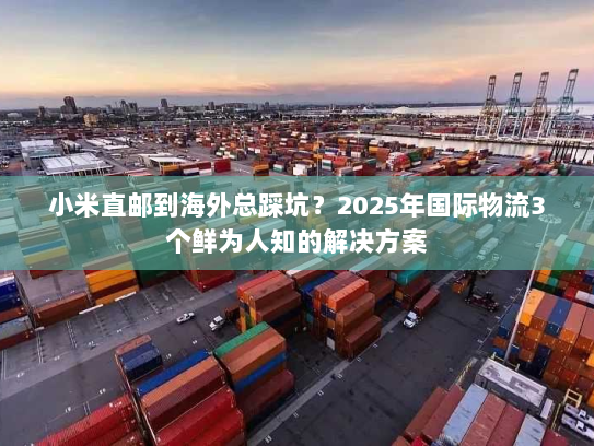 小米直邮到海外总踩坑？2025年国际物流3个鲜为人知的解决方案