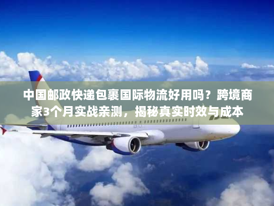 中国邮政快递包裹国际物流好用吗?跨境商家3个月实战亲测,揭秘真实时效与成本 中国邮政快递包裹国际物流好用吗?跨境商家3个月实战亲测,揭秘真实时效与成本