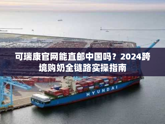 可瑞康官网能直邮中国吗？2024跨境购奶全链路实操指南