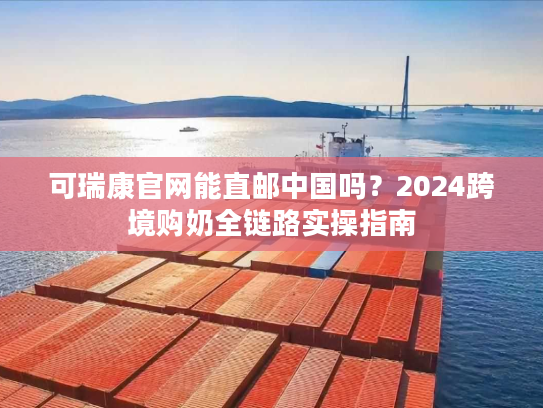 可瑞康官网能直邮中国吗？2024跨境购奶全链路实操指南