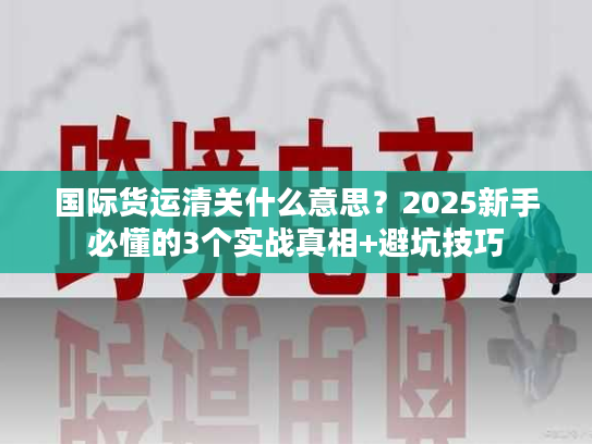 国际货运清关什么意思？2025新手必懂的3个实战真相+避坑技巧