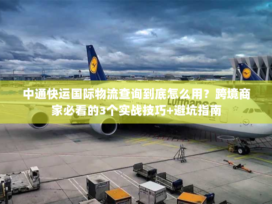 中通快运国际物流查询到底怎么用?跨境商家必看的3个实战技巧+避坑指南 中通快运国际物流查询到底怎么用?跨境商家必看的3个实战技巧+避坑指南