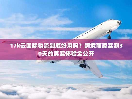 17k云国际物流到底好用吗？跨境商家实测30天的真实体验全公开
