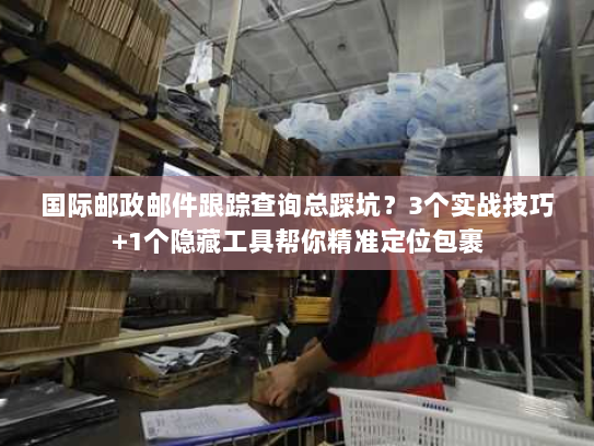 国际邮政邮件跟踪查询总踩坑？3个实战技巧+1个隐藏工具帮你精准定位包裹