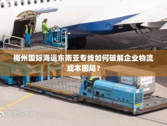 梅州国际海运东南亚专线如何破解企业物流成本困局? 梅州国际海运东南亚专线如何破解企业物流成本困局?