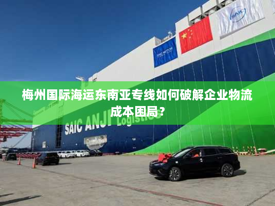 梅州国际海运东南亚专线如何破解企业物流成本困局? 梅州国际海运东南亚专线如何破解企业物流成本困局?