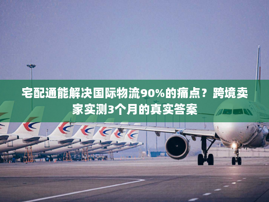 宅配通能解决国际物流90%的痛点？跨境卖家实测3个月的真实答案