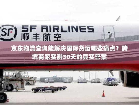 京东物流查询能解决国际货运哪些痛点?跨境商家实测30天的真实答案 京东物流查询能解决国际货运哪些痛点?跨境商家实测30天的真实答案