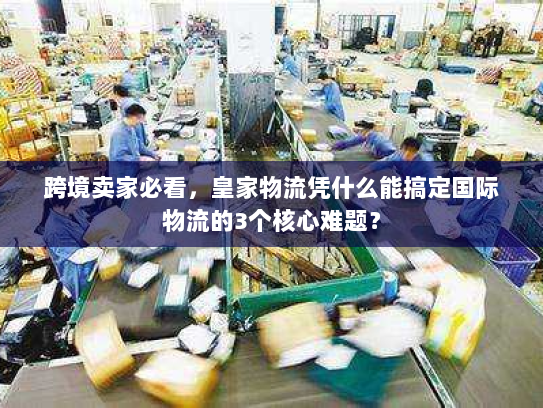 跨境卖家必看，皇家物流凭什么能搞定国际物流的3个核心难题？