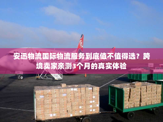 安迅物流国际物流服务到底值不值得选?跨境卖家亲测3个月的真实体验 安迅物流国际物流服务到底值不值得选?跨境卖家亲测3个月的真实体验