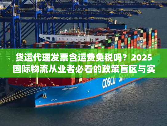 货运代理发票含运费免税吗？2025国际物流从业者必看的政策盲区与实操案例