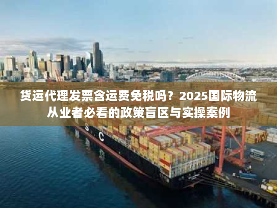 货运代理发票含运费免税吗？2025国际物流从业者必看的政策盲区与实操案例