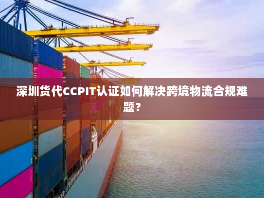 深圳货代CCPIT认证如何解决跨境物流合规难题？