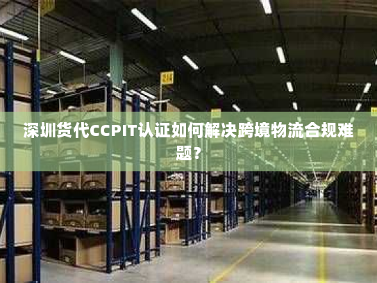 深圳货代CCPIT认证如何解决跨境物流合规难题？