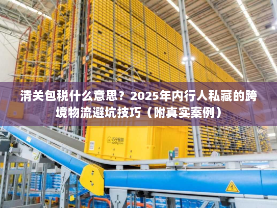 清关包税什么意思？2025年内行人私藏的跨境物流避坑技巧（附真实案例）