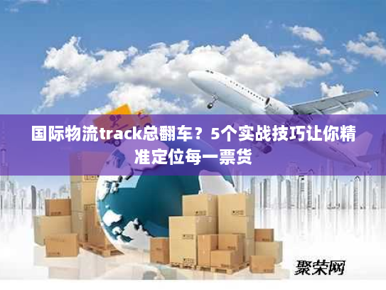 国际物流track总翻车？5个实战技巧让你精准定位每一票货