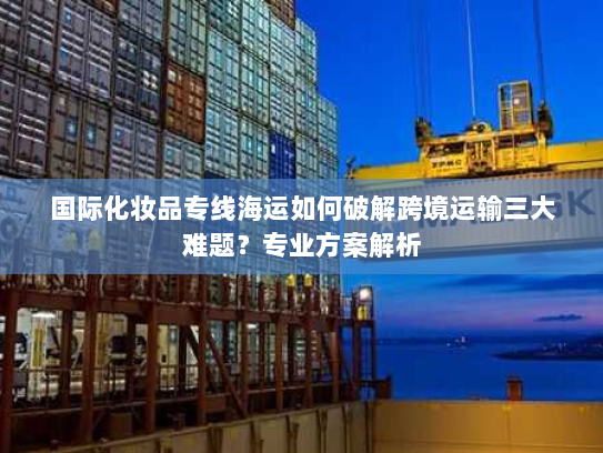 国际化妆品专线海运如何破解跨境运输三大难题？专业方案解析