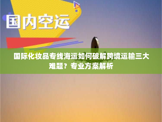 国际化妆品专线海运如何破解跨境运输三大难题？专业方案解析