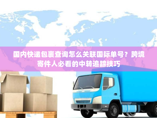 国内快递包裹查询怎么关联国际单号？跨境寄件人必看的中转追踪技巧