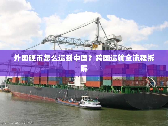 外国硬币怎么运到中国?跨国运输全流程拆解 外国硬币怎么运到中国?跨国运输全流程拆解